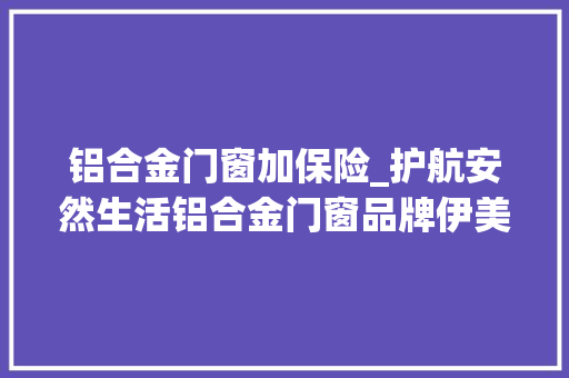 铝合金门窗加保险_护航安然生活铝合金门窗品牌伊美德大年夜额承保产品责任险