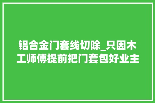 铝合金门套线切除_只因木工师傅提前把门套包好业主就说后面的活不要来做了