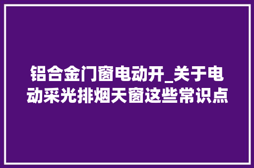 铝合金门窗电动开_关于电动采光排烟天窗这些常识点你知道若干