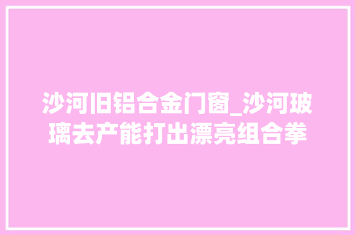 沙河旧铝合金门窗_沙河玻璃去产能打出漂亮组合拳