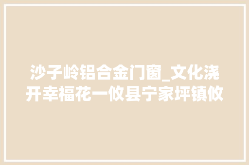 沙子岭铝合金门窗_文化浇开幸福花一攸县宁家坪镇攸美幸福屋场纪实