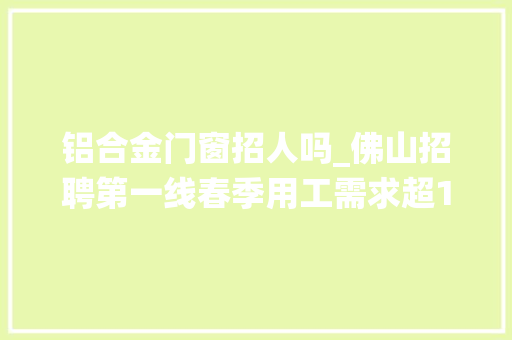 铝合金门窗招人吗_佛山招聘第一线春季用工需求超16万人传统制造岗与互联网就业冷热不均