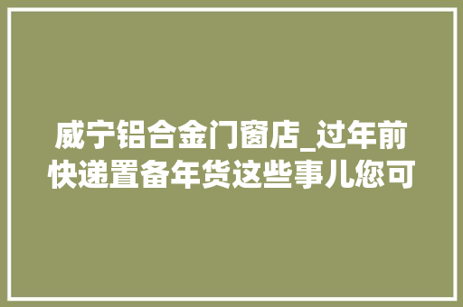 威宁铝合金门窗店_过年前快递置备年货这些事儿您可得上点心了