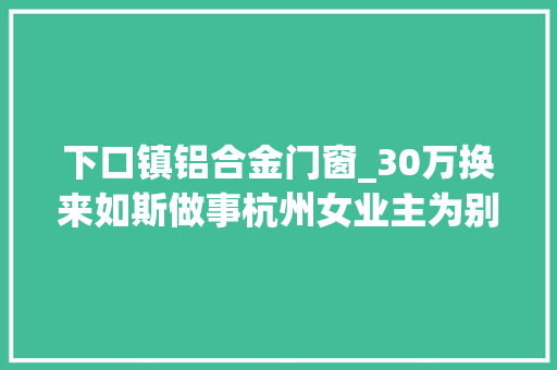 下口镇铝合金门窗_30万换来如斯做事杭州女业主为别墅定制40多扇窗户结果让她闹心
