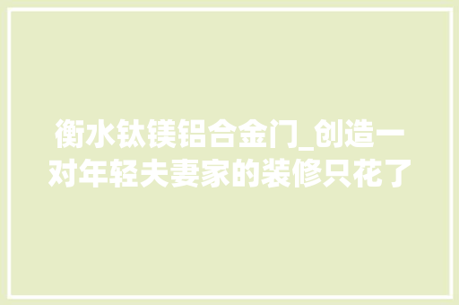 衡水钛镁铝合金门_创造一对年轻夫妻家的装修只花了12万落成效果惹网友热议