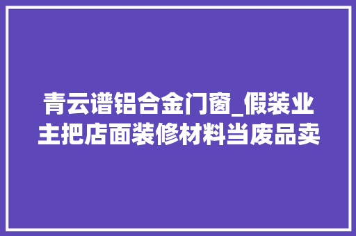 青云谱铝合金门窗_假装业主把店面装修材料当废品卖南昌一须眉因偷窃被判刑