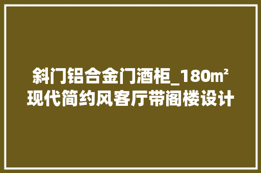 斜门铝合金门酒柜_180㎡现代简约风客厅带阁楼设计主卧拆改有格调