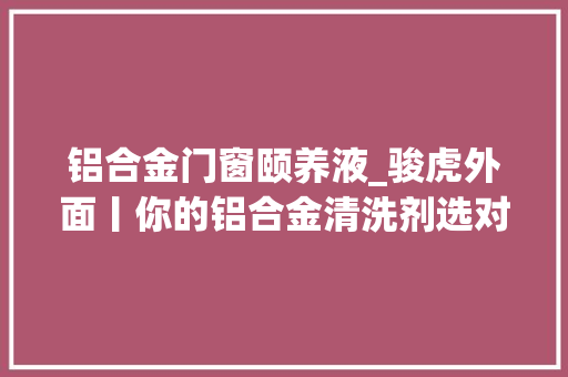 铝合金门窗颐养液_骏虎外面丨你的铝合金清洗剂选对了吗