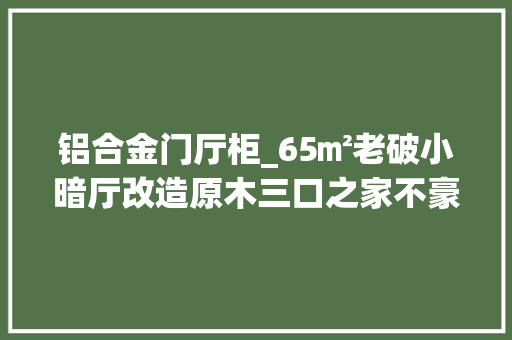 铝合金门厅柜_65㎡老破小暗厅改造原木三口之家不豪华但温馨