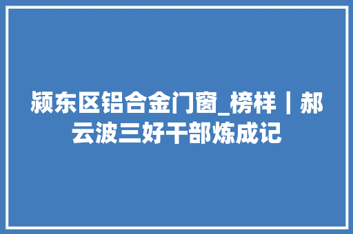 颍东区铝合金门窗_榜样｜郝云波三好干部炼成记