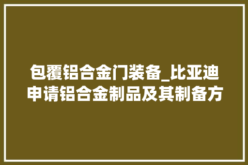 包覆铝合金门装备_比亚迪申请铝合金制品及其制备方法与应用专利专利技能能达到优秀的耐腐蚀机能各层之间的结合力高