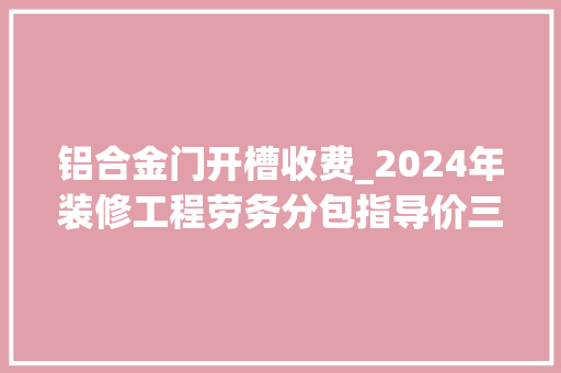 铝合金门开槽收费_2024年装修工程劳务分包指导价三