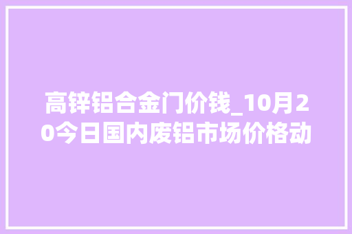 高锌铝合金门价钱_10月20今日国内废铝市场价格动态铅锌锡镍价格最新行情