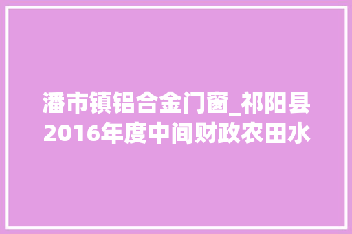 潘市镇铝合金门窗_祁阳县2016年度中间财政农田水利项目培植纪实