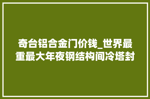 奇台铝合金门价钱_世界最重最大年夜钢结构间冷塔封顶