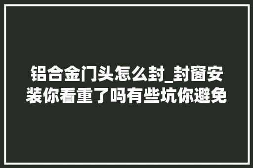 铝合金门头怎么封_封窗安装你看重了吗有些坑你避免了吗