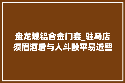 盘龙城铝合金门套_驻马店须眉酒后与人斗殴平易近警询问又踢门打警察