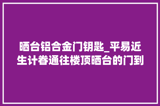 晒台铝合金门钥匙_平易近生计眷通往楼顶晒台的门到底锁不锁