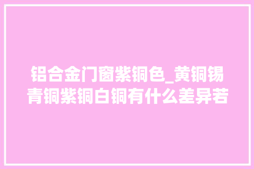 铝合金门窗紫铜色_黄铜锡青铜紫铜白铜有什么差异若何区分