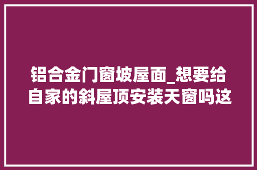 铝合金门窗坡屋面_想要给自家的斜屋顶安装天窗吗这些你一定要理解清楚
