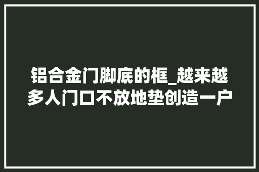 铝合金门脚底的框_越来越多人门口不放地垫创造一户人家的做法干净还耐用