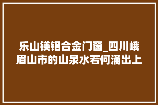 乐山镁铝合金门窗_四川峨眉山市的山泉水若何涌出上百亿家当丨记者蹲点日记