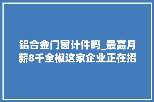 铝合金门窗计件吗_最高月薪8千全椒这家企业正在招人