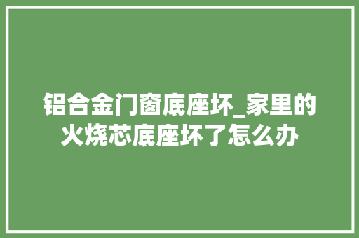铝合金门窗底座坏_家里的火烧芯底座坏了怎么办