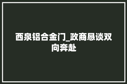 西泉铝合金门_政商恳谈双向奔赴