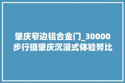 肇庆窄边铝合金门_30000步行摄肇庆沉浸式体验努比亚Z60Ultra影像魅力