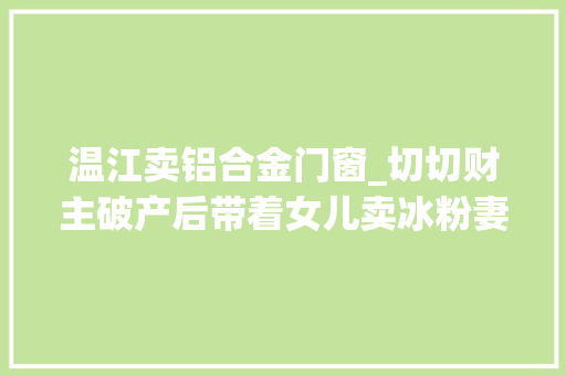 温江卖铝合金门窗_切切财主破产后带着女儿卖冰粉妻子出走还负债切切…