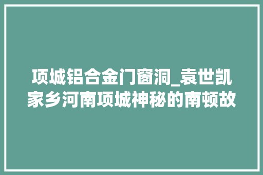 项城铝合金门窗洞_袁世凯家乡河南项城神秘的南顿故城为什么被称作鬼修城
