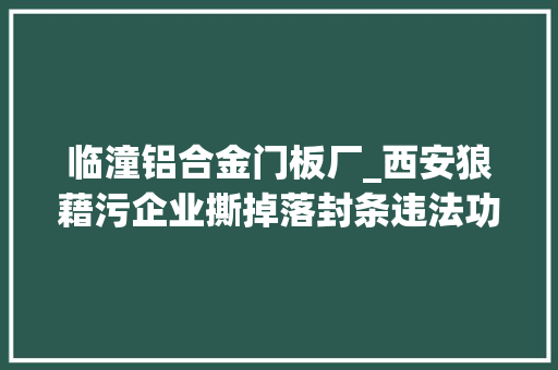 临潼铝合金门板厂_西安狼藉污企业撕掉落封条违法功课对负责人予以治安拘留和罚款