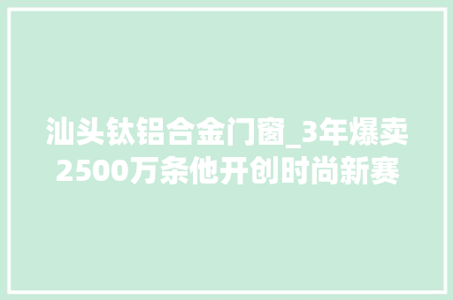 汕头钛铝合金门窗_3年爆卖2500万条他开创时尚新赛道做到品类第一
