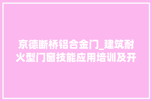 京德断桥铝合金门_建筑耐火型门窗技能应用培训及开展耐火窗认证工作会议顺利召开