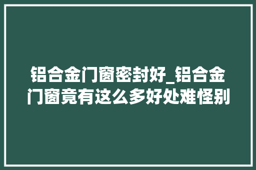 铝合金门窗密封好_铝合金门窗竟有这么多好处难怪别人家窗户从来不漏雨