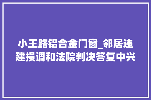 小王路铝合金门窗_邻居违建损调和法院判决答复中兴状徐州中院一案例入选第三批弘扬中华优秀传统文化范例案例