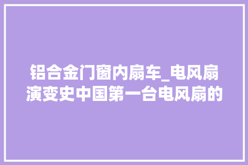 铝合金门窗内扇车_电风扇演变史中国第一台电风扇的出身可谓颇多弯曲