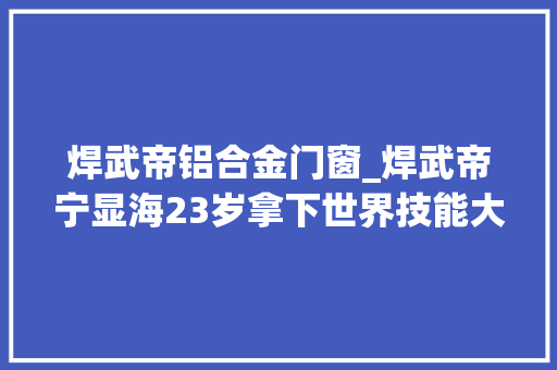 焊武帝铝合金门窗_焊武帝宁显海23岁拿下世界技能大年夜赛焊接冠军