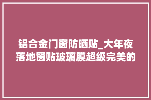 铝合金门窗防晒贴_大年夜落地窗贴玻璃膜超级完美的降温防晒利器