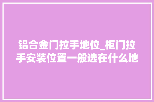 铝合金门拉手地位_柜门拉手安装位置一般选在什么地方若何选到好的拉手
