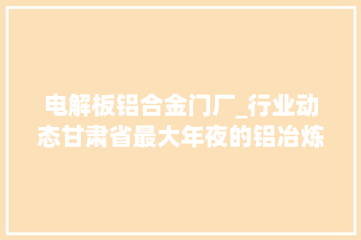 电解板铝合金门厂_行业动态甘肃省最大年夜的铝冶炼企业东兴铝业