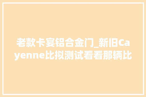 老款卡宴铝合金门_新旧Cayenne比拟测试看看那辆比较能呼呼