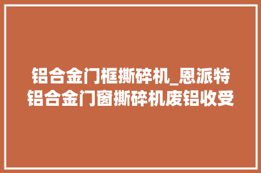 铝合金门框撕碎机_恩派特铝合金门窗撕碎机废铝收受接收的新助力