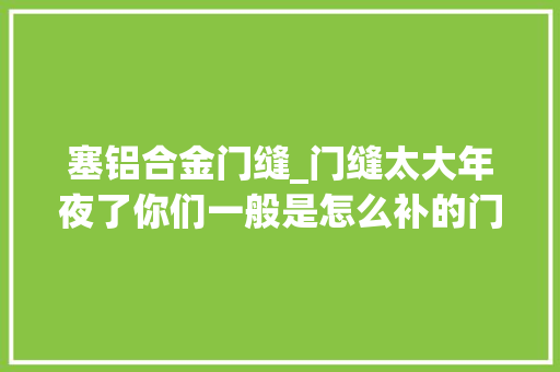 塞铝合金门缝_门缝太大年夜了你们一般是怎么补的门套裂痕大年夜怎么处理