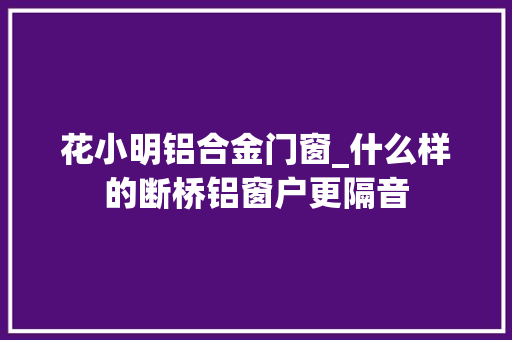 花小明铝合金门窗_什么样的断桥铝窗户更隔音