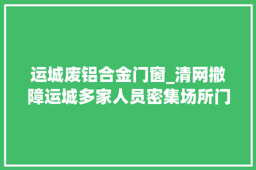 运城废铝合金门窗_清网撤障运城多家人员密集场所门窗障碍物被依法拆除