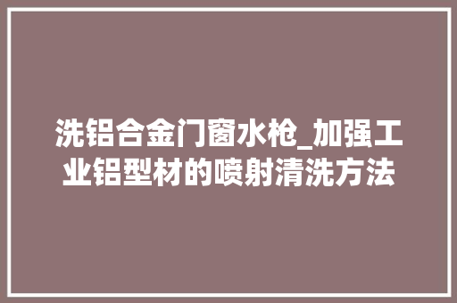 洗铝合金门窗水枪_加强工业铝型材的喷射清洗方法