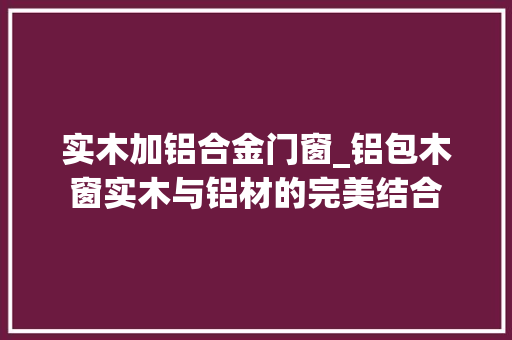 实木加铝合金门窗_铝包木窗实木与铝材的完美结合