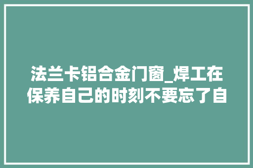 法兰卡铝合金门窗_焊工在保养自己的时刻不要忘了自己的另一半